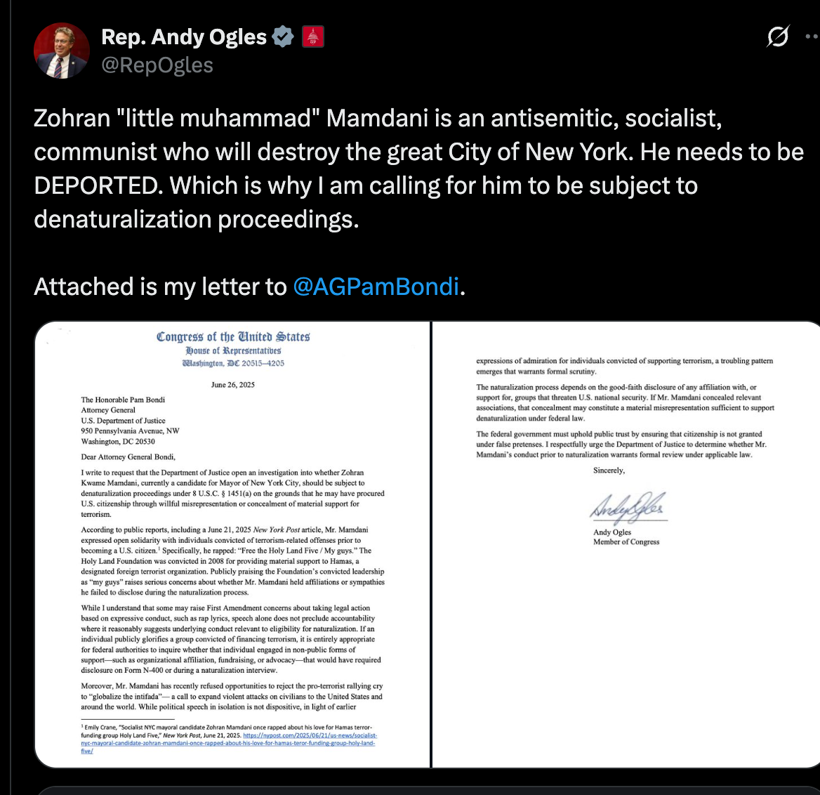 Rep. Andy Ogles @RepOgles Zohran "little muhammad" Mamdani is an antisemitic, socialist, communist who will destroy the great City of New York. He needs to be DEPORTED. Which is why I am calling for him to be subject to denaturalization proceedings. Attached is my letter to @AGPamBondi .